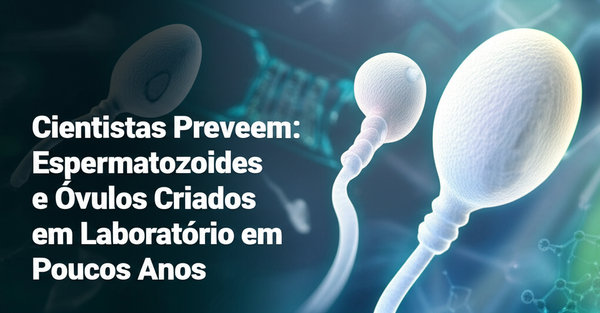 Cientistas Preveem: Espermatozoides e Óvulos Criados em Laboratório em Poucos Anos
