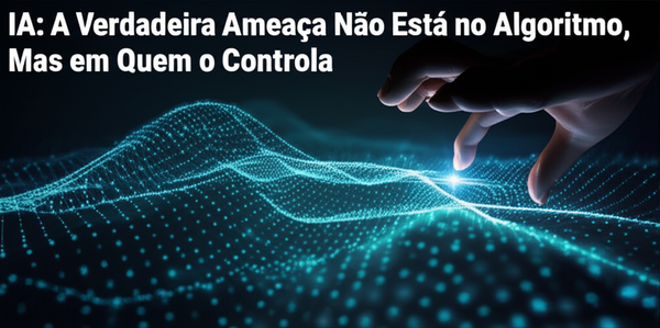 IA: A Verdadeira Ameaça Não Está no Algoritmo, Mas em Quem o Controla