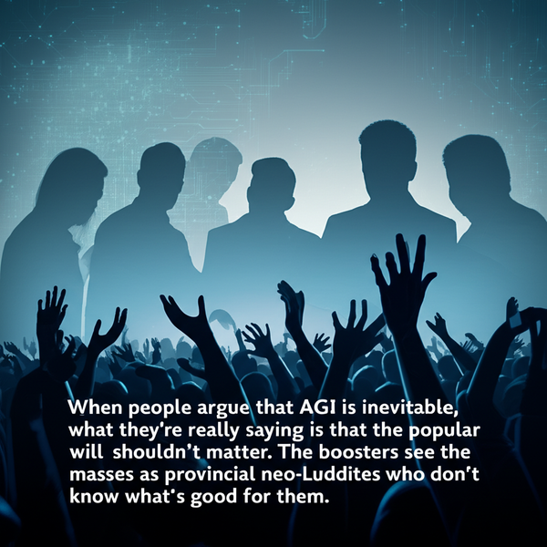 When people argue that AGI is inevitable, what they’re really saying is that the popular will shouldn’t matter. The boosters see the masses as provincial neo-Luddites who don’t know what’s good for them.